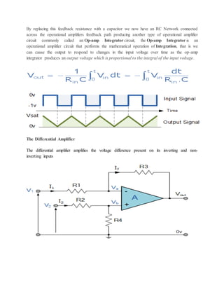By replacing this feedback resistance with a capacitor we now have an RC Network connected
across the operational amplifiers feedback path producing another type of operational amplifier
circuit commonly called an Op-amp Integrator circuit, the Op-amp Integrator is an
operational amplifier circuit that performs the mathematical operation of Integration, that is we
can cause the output to respond to changes in the input voltage over time as the op-amp
integrator produces an output voltage which is proportional to the integral of the input voltage.
The Differential Amplifier
The differential amplifier amplifies the voltage difference present on its inverting and non-
inverting inputs
 