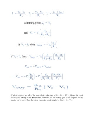 If all the resistors are all of the same ohmic value, that is: R1 = R2 = R3 = R4 then the circuit
will become a Unity Gain Differential Amplifier and the voltage gain of the amplifier will be
exactly one or unity. Then the output expression would simply be Vout = V2 – V1.
 