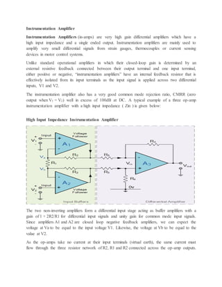 Instrumentation Amplifier
Instrumentation Amplifiers (in-amps) are very high gain differential amplifiers which have a
high input impedance and a single ended output. Instrumentation amplifiers are mainly used to
amplify very small differential signals from strain gauges, thermocouples or current sensing
devices in motor control systems.
Unlike standard operational amplifiers in which their closed-loop gain is determined by an
external resistive feedback connected between their output terminal and one input terminal,
either positive or negative, “instrumentation amplifiers” have an internal feedback resistor that is
effectively isolated from its input terminals as the input signal is applied across two differential
inputs, V1 and V2.
The instrumentation amplifier also has a very good common mode rejection ratio, CMRR (zero
output when V1 = V2) well in excess of 100dB at DC. A typical example of a three op-amp
instrumentation amplifier with a high input impedance ( Zin ) is given below:
High Input Impedance Instrumentation Amplifier
The two non-inverting amplifiers form a differential input stage acting as buffer amplifiers with a
gain of 1 + 2R2/R1 for differential input signals and unity gain for common mode input signals.
Since amplifiers A1 and A2 are closed loop negative feedback amplifiers, we can expect the
voltage at Va to be equal to the input voltage V1. Likewise, the voltage at Vb to be equal to the
value at V2.
As the op-amps take no current at their input terminals (virtual earth), the same current must
flow through the three resistor network of R2, R1 and R2 connected across the op-amp outputs.
 