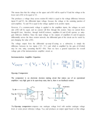 This means then that the voltage on the upper end of R1 will be equal to V1and the voltage at the
lower end of R1 to be equal to V2.
This produces a voltage drop across resistor R1 which is equal to the voltage difference between
inputs V1 and V2, the differential input voltage, because the voltage at the summing junction of
each amplifier, Va and Vb is equal to the voltage applied to its positive inputs.
However, if a common-mode voltage is applied to the amplifiers inputs, the voltages on each
side of R1 will be equal, and no current will flow through this resistor. Since no current flows
through R1 (nor, therefore, through both R2 resistors, amplifiers A1 and A2will operate as unity-
gain followers (buffers). Since the input voltage at the outputs of amplifiers A1 and A2 appears
differentially across the three resistor network, the differential gain of the circuit can be varied by
just changing the value of R1.
The voltage output from the differential op-amp A3 acting as a subtractor, is simply the
difference between its two inputs ( V2 – V1 ) and which is amplified by the gain of A3which
may be one, unity, (assuming that R3 = R4). Then we have a general expression for overall
voltage gain of the instrumentation amplifier circuit as:
Instrumentation Amplifier Equation
Op-amp Comparator
The comparator is an electronic decision making circuit that makes use of an operational
amplifiers very high gain in its open-loop state, that is, there is no feedback resistor.
The Op-amp comparator compares one analogue voltage level with another analogue voltage
level, or some preset reference voltage, VREF and produces an output signal based on this voltage
 