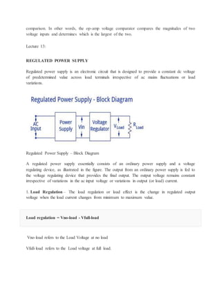 comparison. In other words, the op-amp voltage comparator compares the magnitudes of two
voltage inputs and determines which is the largest of the two.
Lecture 13:
REGULATED POWER SUPPLY
Regulated power supply is an electronic circuit that is designed to provide a constant dc voltage
of predetermined value across load terminals irrespective of ac mains fluctuations or load
variations.
Regulated Power Supply – Block Diagram
A regulated power supply essentially consists of an ordinary power supply and a voltage
regulating device, as illustrated in the figure. The output from an ordinary power supply is fed to
the voltage regulating device that provides the final output. The output voltage remains constant
irrespective of variations in the ac input voltage or variations in output (or load) current.
1. Load Regulation – The load regulation or load effect is the change in regulated output
voltage when the load current changes from minimum to maximum value.
Load regulation = Vno-load - Vfull-load
Vno-load refers to the Load Voltage at no load
Vfull-load refers to the Load voltage at full load.
 