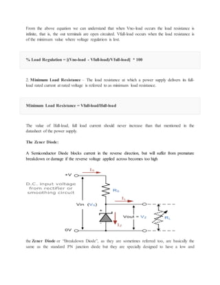 From the above equation we can understand that when Vno-load occurs the load resistance is
infinite, that is, the out terminals are open circuited. Vfull-load occurs when the load resistance is
of the minimum value where voltage regulation is lost.
% Load Regulation = [(Vno-load - Vfull-load)/Vfull-load] * 100
2. Minimum Load Resistance – The load resistance at which a power supply delivers its full-
load rated current at rated voltage is referred to as minimum load resistance.
Minimum Load Resistance = Vfull-load/Ifull-load
The value of Ifull-load, full load current should never increase than that mentioned in the
datasheet of the power supply.
The Zener Diode:
A Semiconductor Diode blocks current in the reverse direction, but will suffer from premature
breakdown or damage if the reverse voltage applied across becomes too high
the Zener Diode or “Breakdown Diode”, as they are sometimes referred too, are basically the
same as the standard PN junction diode but they are specially designed to have a low and
 