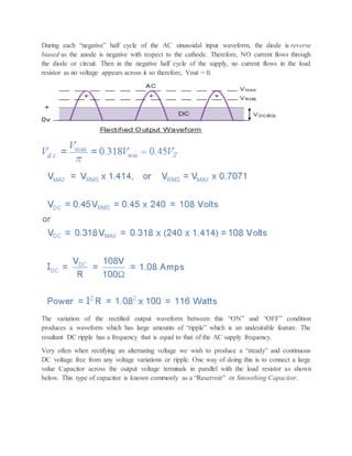 During each “negative” half cycle of the AC sinusoidal input waveform, the diode is reverse
biased as the anode is negative with respect to the cathode. Therefore, NO current flows through
the diode or circuit. Then in the negative half cycle of the supply, no current flows in the load
resistor as no voltage appears across it so therefore, Vout = 0.
The variation of the rectified output waveform between this “ON” and “OFF” condition
produces a waveform which has large amounts of “ripple” which is an undesirable feature. The
resultant DC ripple has a frequency that is equal to that of the AC supply frequency.
Very often when rectifying an alternating voltage we wish to produce a “steady” and continuous
DC voltage free from any voltage variations or ripple. One way of doing this is to connect a large
value Capacitor across the output voltage terminals in parallel with the load resistor as shown
below. This type of capacitor is known commonly as a “Reservoir” or Smoothing Capacitor.
 