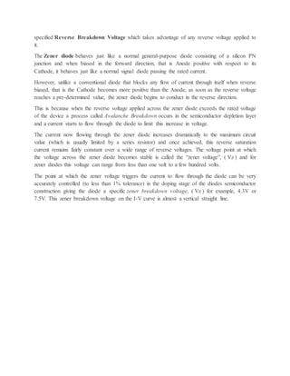 specified Reverse Breakdown Voltage which takes advantage of any reverse voltage applied to
it.
The Zener diode behaves just like a normal general-purpose diode consisting of a silicon PN
junction and when biased in the forward direction, that is Anode positive with respect to its
Cathode, it behaves just like a normal signal diode passing the rated current.
However, unlike a conventional diode that blocks any flow of current through itself when reverse
biased, that is the Cathode becomes more positive than the Anode, as soon as the reverse voltage
reaches a pre-determined value, the zener diode begins to conduct in the reverse direction.
This is because when the reverse voltage applied across the zener diode exceeds the rated voltage
of the device a process called Avalanche Breakdown occurs in the semiconductor depletion layer
and a current starts to flow through the diode to limit this increase in voltage.
The current now flowing through the zener diode increases dramatically to the maximum circuit
value (which is usually limited by a series resistor) and once achieved, this reverse saturation
current remains fairly constant over a wide range of reverse voltages. The voltage point at which
the voltage across the zener diode becomes stable is called the “zener voltage”, ( Vz ) and for
zener diodes this voltage can range from less than one volt to a few hundred volts.
The point at which the zener voltage triggers the current to flow through the diode can be very
accurately controlled (to less than 1% tolerance) in the doping stage of the diodes semiconductor
construction giving the diode a specific zener breakdown voltage, ( Vz ) for example, 4.3V or
7.5V. This zener breakdown voltage on the I-V curve is almost a vertical straight line.
 