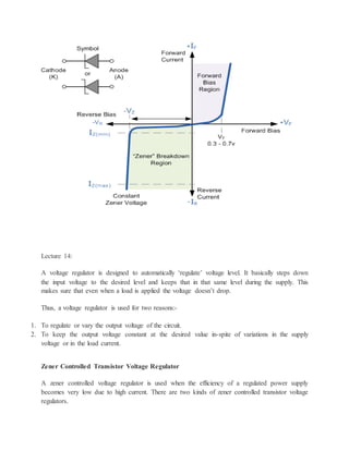 Lecture 14:
A voltage regulator is designed to automatically ‘regulate’ voltage level. It basically steps down
the input voltage to the desired level and keeps that in that same level during the supply. This
makes sure that even when a load is applied the voltage doesn’t drop.
Thus, a voltage regulator is used for two reasons:-
1. To regulate or vary the output voltage of the circuit.
2. To keep the output voltage constant at the desired value in-spite of variations in the supply
voltage or in the load current.
Zener Controlled Transistor Voltage Regulator
A zener controlled voltage regulator is used when the efficiency of a regulated power supply
becomes very low due to high current. There are two kinds of zener controlled transistor voltage
regulators.
 