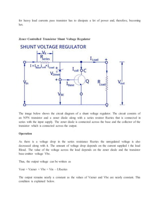 for heavy load currents pass transistor has to dissipate a lot of power and, therefore, becoming
hot.
Zener Controlled Transistor Shunt Voltage Regulator
The image below shows the circuit diagram of a shunt voltage regulator. The circuit consists of
an NPN transistor and a zener diode along with a series resistor Rseries that is connected in
series with the input supply. The zener diode is connected across the base and the collector of the
transistor which is connected across the output.
Operation
As there is a voltage drop in the series resistance Rseries the unregulated voltage is also
decreased along with it. The amount of voltage drop depends on the current supplied t the load
Rload. The value of the voltage across the load depends on the zener diode and the transistor
base emitter voltage Vbe.
Thus, the output voltage can be written as
Vout = Vzener + Vbe = Vin – I.Rseries
The output remains nearly a constant as the values of Vzener and Vbe are nearly constant. This
condition is explained below.
 