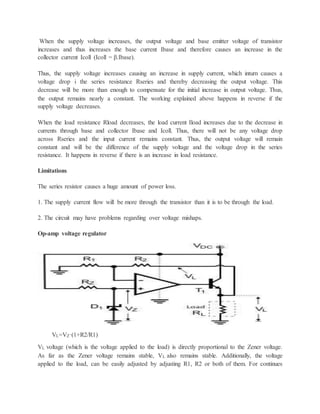 When the supply voltage increases, the output voltage and base emitter voltage of transistor
increases and thus increases the base current Ibase and therefore causes an increase in the
collector current Icoll (Icoll = β.Ibase).
Thus, the supply voltage increases causing an increase in supply current, which inturn causes a
voltage drop i the series resistance Rseries and thereby decreasing the output voltage. This
decrease will be more than enough to compensate for the initial increase in output voltage. Thus,
the output remains nearly a constant. The working explained above happens in reverse if the
supply voltage decreases.
When the load resistance Rload decreases, the load current Iload increases due to the decrease in
currents through base and collector Ibase and Icoll. Thus, there will not be any voltage drop
across Rseries and the input current remains constant. Thus, the output voltage will remain
constant and will be the difference of the supply voltage and the voltage drop in the series
resistance. It happens in reverse if there is an increase in load resistance.
Limitations
The series resistor causes a huge amount of power loss.
1. The supply current flow will be more through the transistor than it is to be through the load.
2. The circuit may have problems regarding over voltage mishaps.
Op-amp voltage regulator
VL=VZ·(1+R2/R1)
VL voltage (which is the voltage applied to the load) is directly proportional to the Zener voltage.
As far as the Zener voltage remains stable, VL also remains stable. Additionally, the voltage
applied to the load, can be easily adjusted by adjusting R1, R2 or both of them. For continues
 