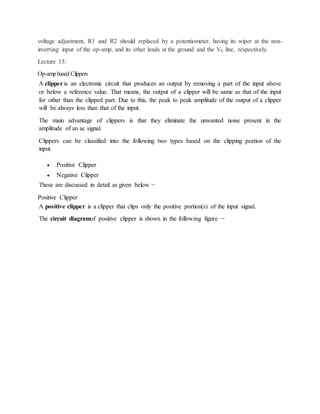 voltage adjustment, R1 and R2 should replaced by a potentiometer, having its wiper at the non-
inverting input of the op-amp, and its other leads at the ground and the VL line, respectively.
Lecture 15:
Op-ampbased Clippers
A clipper is an electronic circuit that produces an output by removing a part of the input above
or below a reference value. That means, the output of a clipper will be same as that of the input
for other than the clipped part. Due to this, the peak to peak amplitude of the output of a clipper
will be always less than that of the input.
The main advantage of clippers is that they eliminate the unwanted noise present in the
amplitude of an ac signal.
Clippers can be classified into the following two types based on the clipping portion of the
input.
 Positive Clipper
 Negative Clipper
These are discussed in detail as given below −
Positive Clipper
A positive clipper is a clipper that clips only the positive portion(s) of the input signal.
The circuit diagramof positive clipper is shown in the following figure −
 