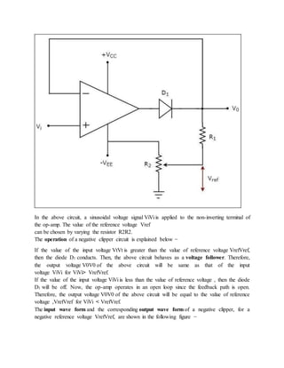 In the above circuit, a sinusoidal voltage signal ViVi is applied to the non-inverting terminal of
the op-amp. The value of the reference voltage Vref
can be chosen by varying the resistor R2R2.
The operation of a negative clipper circuit is explained below −
If the value of the input voltage VtVt is greater than the value of reference voltage VrefVref,
then the diode D1 conducts. Then, the above circuit behaves as a voltage follower. Therefore,
the output voltage V0V0 of the above circuit will be same as that of the input
voltage ViVi for ViVi> VrefVref.
If the value of the input voltage ViVi is less than the value of reference voltage , then the diode
D1 will be off. Now, the op-amp operates in an open loop since the feedback path is open.
Therefore, the output voltage V0V0 of the above circuit will be equal to the value of reference
voltage ,VrefVref for ViVi < VrefVref.
The input wave form and the corresponding output wave form of a negative clipper, for a
negative reference voltage VrefVref, are shown in the following figure −
 