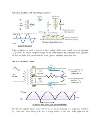 Half-wave Rectifier with Smoothing Capacitor
When rectification is used to provide a direct voltage (DC) power supply from an alternating
(AC) source, the amount of ripple voltage can be further reduced by using larger value capacitors
but there are limits both on cost and size to the types of smoothing capacitors used.
Full Wave Rectifier Circuit
The full wave rectifier circuit consists of two power diodes connected to a single load resistance
(RL) with each diode taking it in turn to supply current to the load. When point A of the
 