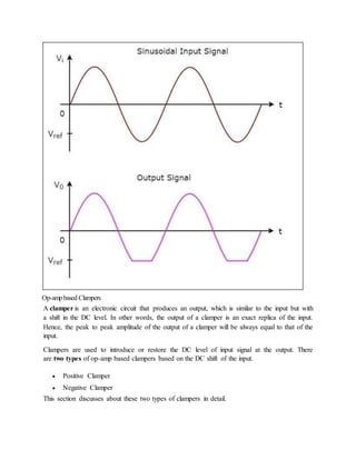 Op-ampbased Clampers
A clamper is an electronic circuit that produces an output, which is similar to the input but with
a shift in the DC level. In other words, the output of a clamper is an exact replica of the input.
Hence, the peak to peak amplitude of the output of a clamper will be always equal to that of the
input.
Clampers are used to introduce or restore the DC level of input signal at the output. There
are two types of op-amp based clampers based on the DC shift of the input.
 Positive Clamper
 Negative Clamper
This section discusses about these two types of clampers in detail.
 