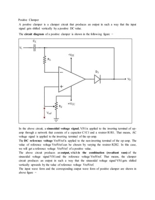 Positive Clamper
A positive clamper is a clamper circuit that produces an output in such a way that the input
signal gets shifted vertically by a positive DC value.
The circuit diagram of a positive clamper is shown in the following figure −
In the above circuit, a sinusoidal voltage signal, ViVi is applied to the inverting terminal of op-
amp through a network that consists of a capacitor C1C1 and a resistor R1R1. That means, AC
voltage signal is applied to the inverting terminal of the op-amp.
The DC reference voltage VrefVref is applied to the non-inverting terminal of the op-amp. The
value of reference voltage VrefVref can be chosen by varying the resistor R2R2. In this case,
we will get a reference voltage VrefVref of a positive value.
The above circuit produces an output, which is the combination (resultant sum) of the
sinusoidal voltage signal ViVi and the reference voltage VrefVref. That means, the clamper
circuit produces an output in such a way that the sinusoidal voltage signal ViVi gets shifted
vertically upwards by the value of reference voltage VrefVref.
The input wave form and the corresponding output wave form of positive clamper are shown in
above figure −
 
