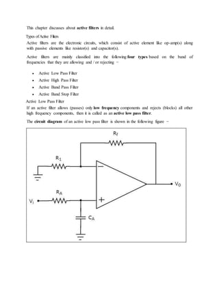 This chapter discusses about active filters in detail.
Types ofActive Filters
Active filters are the electronic circuits, which consist of active element like op-amp(s) along
with passive elements like resistor(s) and capacitor(s).
Active filters are mainly classified into the following four types based on the band of
frequencies that they are allowing and / or rejecting −
 Active Low Pass Filter
 Active High Pass Filter
 Active Band Pass Filter
 Active Band Stop Filter
Active Low Pass Filter
If an active filter allows (passes) only low frequency components and rejects (blocks) all other
high frequency components, then it is called as an active low pass filter.
The circuit diagram of an active low pass filter is shown in the following figure −
 