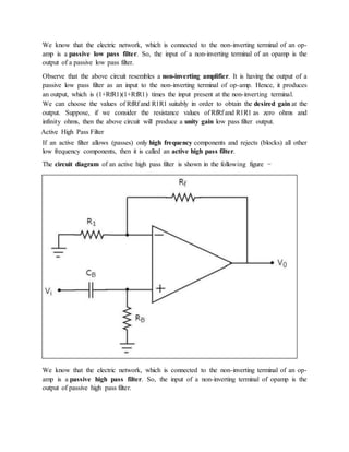 We know that the electric network, which is connected to the non-inverting terminal of an op-
amp is a passive low pass filter. So, the input of a non-inverting terminal of an opamp is the
output of a passive low pass filter.
Observe that the above circuit resembles a non-inverting amplifier. It is having the output of a
passive low pass filter as an input to the non-inverting terminal of op-amp. Hence, it produces
an output, which is (1+RfR1)(1+RfR1) times the input present at the non-inverting terminal.
We can choose the values of RfRf and R1R1 suitably in order to obtain the desired gain at the
output. Suppose, if we consider the resistance values of RfRf and R1R1 as zero ohms and
infinity ohms, then the above circuit will produce a unity gain low pass filter output.
Active High Pass Filter
If an active filter allows (passes) only high frequency components and rejects (blocks) all other
low frequency components, then it is called an active high pass filter.
The circuit diagram of an active high pass filter is shown in the following figure −
We know that the electric network, which is connected to the non-inverting terminal of an op-
amp is a passive high pass filter. So, the input of a non-inverting terminal of opamp is the
output of passive high pass filter.
 