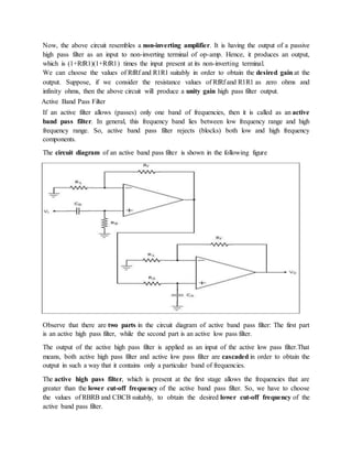 Now, the above circuit resembles a non-inverting amplifier. It is having the output of a passive
high pass filter as an input to non-inverting terminal of op-amp. Hence, it produces an output,
which is (1+RfR1)(1+RfR1) times the input present at its non-inverting terminal.
We can choose the values of RfRf and R1R1 suitably in order to obtain the desired gain at the
output. Suppose, if we consider the resistance values of RfRf and R1R1 as zero ohms and
infinity ohms, then the above circuit will produce a unity gain high pass filter output.
Active Band Pass Filter
If an active filter allows (passes) only one band of frequencies, then it is called as an active
band pass filter. In general, this frequency band lies between low frequency range and high
frequency range. So, active band pass filter rejects (blocks) both low and high frequency
components.
The circuit diagram of an active band pass filter is shown in the following figure
Observe that there are two parts in the circuit diagram of active band pass filter: The first part
is an active high pass filter, while the second part is an active low pass filter.
The output of the active high pass filter is applied as an input of the active low pass filter.That
means, both active high pass filter and active low pass filter are cascaded in order to obtain the
output in such a way that it contains only a particular band of frequencies.
The active high pass filter, which is present at the first stage allows the frequencies that are
greater than the lower cut-off frequency of the active band pass filter. So, we have to choose
the values of RBRB and CBCB suitably, to obtain the desired lower cut-off frequency of the
active band pass filter.
 