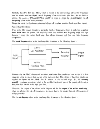 Similarly, the active low pass filter, which is present at the second stage allows the frequencies
that are smaller than the higher cut-off frequency of the active band pass filter. So, we have to
choose the values of RARA and CACA suitably in order to obtain the desired higher cut-off
frequency of the active band pass filter.
Hence, the circuit in the diagram discussed above will produce an active band pass filter output.
Active Band Stop Filter
If an active filter rejects (blocks) a particular band of frequencies, then it is called as an active
band stop filter. In general, this frequency band lies between low frequency range and high
frequency range. So, active band stop filter allows (passes) both low and high frequency
components.
The block diagram of an active band stop filter is shown in the following figure −
Observe that the block diagram of an active band stop filter consists of two blocks in its first
stage: an active low pass filter and an active high pass filter. The outputs of these two blocks are
applied as inputs to the block that is present in the second stage. So, the summing
amplifier produces an output, which is the amplified version of sum of the outputs of the active
low pass filter and the active high pass filter.
Therefore, the output of the above block diagram will be the output of an active band stop ,
when we choose the cut-off frequency of low pass filter to be smaller than cut-off frequency of
a high pass filter.
The circuit diagram of an active band stop filter is shown in the following figure −
 
