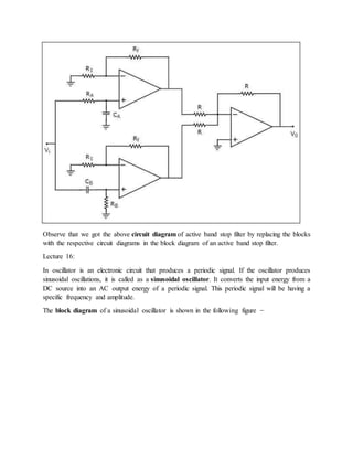Observe that we got the above circuit diagram of active band stop filter by replacing the blocks
with the respective circuit diagrams in the block diagram of an active band stop filter.
Lecture 16:
In oscillator is an electronic circuit that produces a periodic signal. If the oscillator produces
sinusoidal oscillations, it is called as a sinusoidal oscillator. It converts the input energy from a
DC source into an AC output energy of a periodic signal. This periodic signal will be having a
specific frequency and amplitude.
The block diagram of a sinusoidal oscillator is shown in the following figure −
 