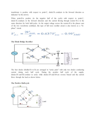 transformer is positive with respect to point C, diode D1 conducts in the forward direction as
indicated by the arrows.
When point B is positive (in the negative half of the cycle) with respect to point C,
diode D2 conducts in the forward direction and the current flowing through resistor R is in the
same direction for both half-cycles. As the output voltage across the resistor R is the phasor sum
of the two waveforms combined, this type of full wave rectifier circuit is also known as a “bi-
phase” circuit.
The Diode Bridge Rectifier
The four diodes labelled D1 to D4 are arranged in “series pairs” with only two diodes conducting
current during each half cycle. During the positive half cycle of the supply,
diodes D1 and D2 conduct in series while diodes D3 and D4 are reverse biased and the current
flows through the load as shown below.
The Positive Half-cycle
 