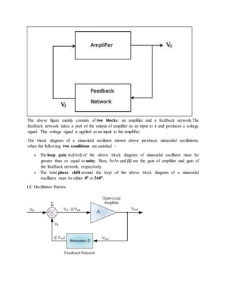 The above figure mainly consists of two blocks: an amplifier and a feedback network.The
feedback network takes a part of the output of amplifier as an input to it and produces a voltage
signal. This voltage signal is applied as an input to the amplifier.
The block diagram of a sinusoidal oscillator shown above produces sinusoidal oscillations,
when the following two conditions are satisfied −
 The loop gain AvβAvβ of the above block diagram of sinusoidal oscillator must be
greater than or equal to unity. Here, AvAv and ββ are the gain of amplifier and gain of
the feedback network, respectively.
 The total phase shift around the loop of the above block diagram of a sinusoidal
oscillator must be either 00 or 3600.
LC Oscillator Basics
 