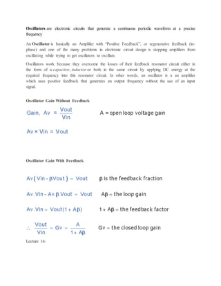Oscillators are electronic circuits that generate a continuous periodic waveform at a precise
frequency
An Oscillator is basically an Amplifier with “Positive Feedback”, or regenerative feedback (in-
phase) and one of the many problems in electronic circuit design is stopping amplifiers from
oscillating while trying to get oscillators to oscillate.
Oscillators work because they overcome the losses of their feedback resonator circuit either in
the form of a capacitor, inductor or both in the same circuit by applying DC energy at the
required frequency into this resonator circuit. In other words, an oscillator is a an amplifier
which uses positive feedback that generates an output frequency without the use of an input
signal.
Oscillator Gain Without Feedback
Oscillator Gain With Feedback
Lecture 16:
 