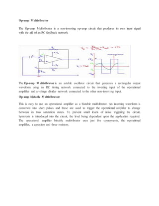 Op-amp Multivibrator
The Op-amp Multivibrator is a non-inverting op-amp circuit that produces its own input signal
with the aid of an RC feedback network
The Op-amp Multivibrator is an astable oscillator circuit that generates a rectangular output
waveform using an RC timing network connected to the inverting input of the operational
amplifier and a voltage divider network connected to the other non-inverting input.
Op amp bistable Multivibrator:
This is easy to use an operational amplifier as a bistable multivibrator. An incoming waveform is
converted into short pulses and these are used to trigger the operational amplifier to change
between its two saturation states. To prevent small levels of noise triggering the circuit,
hysteresis is introduced into the circuit, the level being dependent upon the application required.
The operational amplifier bistable multivibrator uses just five components, the operational
amplifier, a capacitor and three resistors.
 