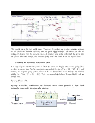 The bistable circuit has two stable states. These are the positive and negative saturation voltages
of the operational amplifier operating with the given supply voltages. The circuit can then be
switched between them by applying pulses. A negative going pulse will switch the circuit into
the positive saturation voltage, and a positive going pulse will switch it into the negative state.
Waveforms for the bistable multivibrator circuit
It is very easy to calculate the points at which the circuit will trigger. The positive going pulses
need to be greater than Vo-Sat through the potential divider, i.e. -Vsat x R3 / (R2 + R3), and
similarly the negative going pulses will need to be greater than +Vsat through the potential
divider, i.e. +Vsat x R3 / (R2 + R3). If they are not sufficiently large then the bistable will not
change state.
Op-amp Monostable
Op-amp Monostable Multivibrators are electronic circuits which produces a single timed
rectangular output pulse when externally triggered.
 