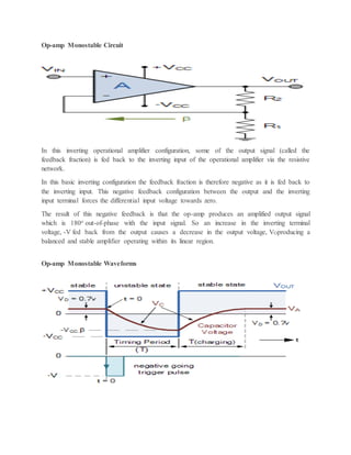 Op-amp Monostable Circuit
In this inverting operational amplifier configuration, some of the output signal (called the
feedback fraction) is fed back to the inverting input of the operational amplifier via the resistive
network.
In this basic inverting configuration the feedback fraction is therefore negative as it is fed back to
the inverting input. This negative feedback configuration between the output and the inverting
input terminal forces the differential input voltage towards zero.
The result of this negative feedback is that the op-amp produces an amplified output signal
which is 180o out-of-phase with the input signal. So an increase in the inverting terminal
voltage, -V fed back from the output causes a decrease in the output voltage, VOproducing a
balanced and stable amplifier operating within its linear region.
Op-amp Monostable Waveforms
 