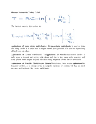 Op-amp Monostable Timing Period
The charging recovery time is given as:
Applications of mono stable multivibrator. The monostable multivibrator is used as delay
and timing circuits. It is often used to trigger another pulse generator. It is used for regenerating
old and worn out pulses.
Applications of Astable Multivibrators. Theapplications of Astable multivibrators involve in
radio gears to transmit and receive radio signals and also in time, morse code generators and
some systems which require a square wave like analog integrated circuits and TV broadcasts.
Applications of Bistable Multivibrator. BistableMultivibrators have several applications like
frequency dividers, as a storage device in computer memories or counters but they are most
excellent used in circuits like Latches and Counter.
 