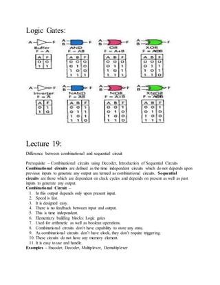 Logic Gates:
Lecture 19:
Difference between combinational and sequential circuit
Prerequisite – Combinational circuits using Decoder, Introduction of Sequential Circuits
Combinational circuits are defined as the time independent circuits which do not depends upon
previous inputs to generate any output are termed as combinational circuits. Sequential
circuits are those which are dependent on clock cycles and depends on present as well as past
inputs to generate any output.
Combinational Circuit –
1. In this output depends only upon present input.
2. Speed is fast.
3. It is designed easy.
4. There is no feedback between input and output.
5. This is time independent.
6. Elementary building blocks: Logic gates
7. Used for arithmetic as well as boolean operations.
8. Combinational circuits don’t have capability to store any state.
9. As combinational circuits don’t have clock, they don’t require triggering.
10. These circuits do not have any memory element.
11. It is easy to use and handle.
Examples – Encoder, Decoder, Multiplexer, Demultiplexer
 