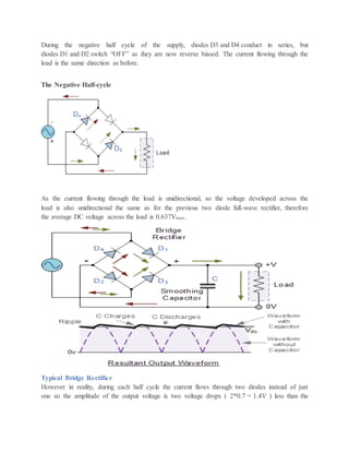 During the negative half cycle of the supply, diodes D3 and D4 conduct in series, but
diodes D1 and D2 switch “OFF” as they are now reverse biased. The current flowing through the
load is the same direction as before.
The Negative Half-cycle
As the current flowing through the load is unidirectional, so the voltage developed across the
load is also unidirectional the same as for the previous two diode full-wave rectifier, therefore
the average DC voltage across the load is 0.637Vmax.
Typical Bridge Rectifier
However in reality, during each half cycle the current flows through two diodes instead of just
one so the amplitude of the output voltage is two voltage drops ( 2*0.7 = 1.4V ) less than the
 