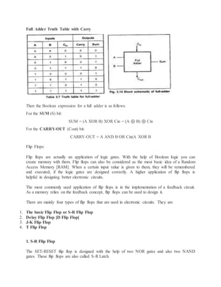 Full Adder Truth Table with Carry
Then the Boolean expression for a full adder is as follows.
For the SUM (S) bit:
SUM = (A XOR B) XOR Cin = (A ⊕ B) ⊕ Cin
For the CARRY-OUT (Cout) bit:
CARRY-OUT = A AND B OR Cin(A XOR B
Flip Flops:
Flip flops are actually an application of logic gates. With the help of Boolean logic you can
create memory with them. Flip flops can also be considered as the most basic idea of a Random
Access Memory [RAM]. When a certain input value is given to them, they will be remembered
and executed, if the logic gates are designed correctly. A higher application of flip flops is
helpful in designing better electronic circuits.
The most commonly used application of flip flops is in the implementation of a feedback circuit.
As a memory relies on the feedback concept, flip flops can be used to design it.
There are mainly four types of flip flops that are used in electronic circuits. They are
1. The basic Flip Flop or S-R Flip Flop
2. Delay Flip Flop [D Flip Flop]
3. J-K Flip Flop
4. T Flip Flop
1. S-R Flip Flop
The SET-RESET flip flop is designed with the help of two NOR gates and also two NAND
gates. These flip flops are also called S-R Latch.
 