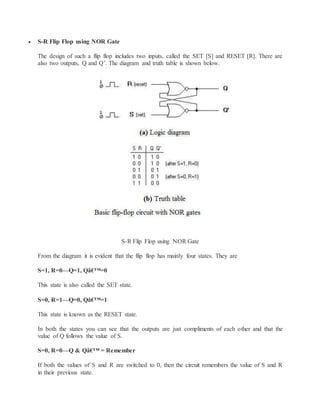  S-R Flip Flop using NOR Gate
The design of such a flip flop includes two inputs, called the SET [S] and RESET [R]. There are
also two outputs, Q and Q’. The diagram and truth table is shown below.
S-R Flip Flop using NOR Gate
From the diagram it is evident that the flip flop has mainly four states. They are
S=1, R=0—Q=1, Qâ€™=0
This state is also called the SET state.
S=0, R=1—Q=0, Qâ€™=1
This state is known as the RESET state.
In both the states you can see that the outputs are just compliments of each other and that the
value of Q follows the value of S.
S=0, R=0—Q & Qâ€™ = Remember
If both the values of S and R are switched to 0, then the circuit remembers the value of S and R
in their previous state.
 