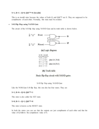S=1, R=1—Q=0, Qâ€™=0 [Invalid]
This is an invalid state because the values of both Q and Qâ€™ are 0. They are supposed to be
compliments of each other. Normally, this state must be avoided.
 S-R Flip Flop using NAND Gate
The circuit of the S-R flip flop using NAND Gate and its truth table is shown below.
S-R Flip Flop using NAND Gate
Like the NOR Gate S-R flip flop, this one also has four states. They are
S=1, R=0—Q=0, Qâ€™=1
This state is also called the SET state.
S=0, R=1—Q=1, Qâ€™=0
This state is known as the RESET state.
In both the states you can see that the outputs are just compliments of each other and that the
value of Q follows the compliment value of S.
 