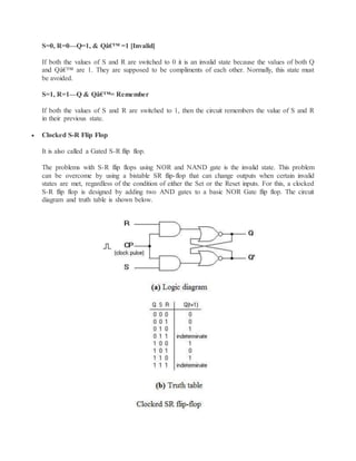 S=0, R=0—Q=1, & Qâ€™ =1 [Invalid]
If both the values of S and R are switched to 0 it is an invalid state because the values of both Q
and Qâ€™ are 1. They are supposed to be compliments of each other. Normally, this state must
be avoided.
S=1, R=1—Q & Qâ€™= Remember
If both the values of S and R are switched to 1, then the circuit remembers the value of S and R
in their previous state.
 Clocked S-R Flip Flop
It is also called a Gated S-R flip flop.
The problems with S-R flip flops using NOR and NAND gate is the invalid state. This problem
can be overcome by using a bistable SR flip-flop that can change outputs when certain invalid
states are met, regardless of the condition of either the Set or the Reset inputs. For this, a clocked
S-R flip flop is designed by adding two AND gates to a basic NOR Gate flip flop. The circuit
diagram and truth table is shown below.
 