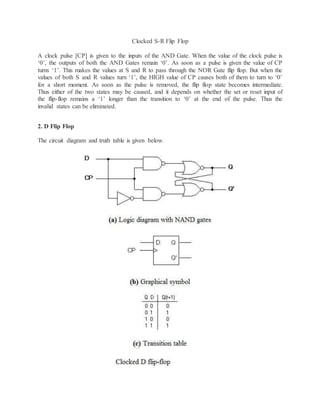 Clocked S-R Flip Flop
A clock pulse [CP] is given to the inputs of the AND Gate. When the value of the clock pulse is
‘0’, the outputs of both the AND Gates remain ‘0’. As soon as a pulse is given the value of CP
turns ‘1’. This makes the values at S and R to pass through the NOR Gate flip flop. But when the
values of both S and R values turn ‘1’, the HIGH value of CP causes both of them to turn to ‘0’
for a short moment. As soon as the pulse is removed, the flip flop state becomes intermediate.
Thus either of the two states may be caused, and it depends on whether the set or reset input of
the flip-flop remains a ‘1’ longer than the transition to ‘0’ at the end of the pulse. Thus the
invalid states can be eliminated.
2. D Flip Flop
The circuit diagram and truth table is given below.
 