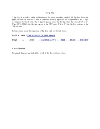 D Flip Flop
D flip flop is actually a slight modification of the above explained clocked SR flip-flop. From the
figure you can see that the D input is connected to the S input and the complement of the D input
is connected to the R input. The D input is passed on to the flip flop when the value of CP is ‘1’.
When CP is HIGH, the flip flop moves to the SET state. If it is ‘0’, the flip flop switches to the
CLEAR state.
To know more about the triggering of flip flop click on the link below.
TAKE A LOOK : TRIGGERING OF FLIP FLOPS
TAKE A LOOK : MASTER-SLAVE FLIP FLOP CIRCUIT
3. J-K Flip Flop
The circuit diagram and truth-table of a J-K flip flop is shown below.
 