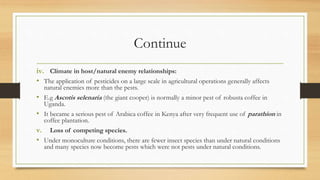 Continue
iv. Climate in host/natural enemy relationships:
• The application of pesticides on a large scale in agricultural operations generally affects
natural enemies more than the pests.
• E.g Ascotis selenaria (the giant cooper) is normally a minor pest of robusta coffee in
Uganda.
• It became a serious pest of Arabica coffee in Kenya after very frequent use of parathion in
coffee plantation.
v. Loss of competing species.
• Under monoculture conditions, there are fewer insect species than under natural conditions
and many species now become pests which were not pests under natural conditions.
 