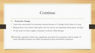 Continue
vi. Economic change.
• A pest may arise purely for economic reasons because of a change in the value of a crop.
• Damage that is not serious when prices are low can be very important when prices are high.
• If the crop is in short supply, consumers overlook a little damage.
Generally, organisms which cause significant economic loss in quantity and/or quality of
crops and plant products are widely recognized as pests and disease organisms.
 
