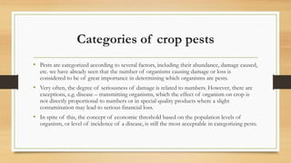Categories of crop pests
• Pests are categorized according to several factors, including their abundance, damage caused,
etc. we have already seen that the number of organisms causing damage or loss is
considered to be of great importance in determining which organisms are pests.
• Very often, the degree of seriousness of damage is related to numbers. However, there are
exceptions, e.g. disease – transmitting organisms, which the effect of organism on crop is
not directly proportional to numbers or in special quality products where a slight
contamination may lead to serious financial loss.
• In spite of this, the concept of economic threshold based on the population levels of
organism, or level of incidence of a disease, is still the most acceptable in categorizing pests.
 