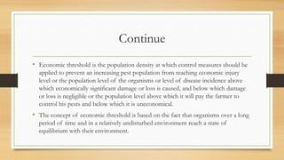 Continue
• Economic threshold is the population density at which control measures should be
applied to prevent an increasing pest population from reaching economic injury
level or the population level of the organisms or level of disease incidence above
which economically significant damage or loss is caused, and below which damage
or loss is negligible or the population level above which it will pay the farmer to
control his pests and below which it is uneconomical.
• The concept of economic threshold is based on the fact that organisms over a long
period of time and in a relatively undisturbed environment reach a state of
equilibrium with their environment.
 