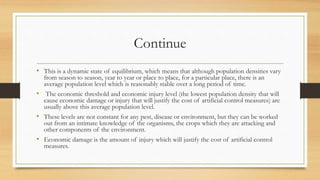 Continue
• This is a dynamic state of equilibrium, which means that although population densities vary
from season to season, year to year or place to place, for a particular place, there is an
average population level which is reasonably stable over a long period of time.
• The economic threshold and economic injury level (the lowest population density that will
cause economic damage or injury that will justify the cost of artificial control measures) are
usually above this average population level.
• These levels are not constant for any pest, disease or environment, but they can be worked
out from an intimate knowledge of the organisms, the crops which they are attacking and
other components of the environment.
• Economic damage is the amount of injury which will justify the cost of artificial control
measures.
 