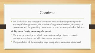 Continue
• On the basis of the concept of economic threshold and depending on the
severity of damage caused, the number of organisms involved, frequency of
occurrence and the prevailing circumstances, pests are categorized as follows:
a) Key pests (major pests, regular pests)
• These are perennial pests which cause serious and persistent economic
damage in the absence of effective control measures.
• The population of the damaging stage stamp above economic injury level.
 