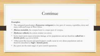 Continue
Examples:
• The variegated grasshopper Zonocerus variegates is a key pest of cassava, vegetables, citrus and
many cultivated crops in West Africa.
• Maruca testulalis, the cowpea borer is a major pest of cowpea.
• Dydercus volkerii, the cotton strainer on cotton.
• Some major pests cause economic damage at low populations and are therefore called low –
density pests, e.g. cocoa mirids.
• Other pests like locusts and grasshoppers usually occur in very dense populations and are
therefore described as high – density pests.
• Key pests are the main target of pest control operations.
 