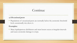 Continue
c) Occasional pests
• Populations of occasional pests are normally below the economic threshold
level, occasionally rise above it.
Examples:
• Many lepidopterous defoliators and stem borers occur at irregular intervals
and cause economic damage to crops.
 