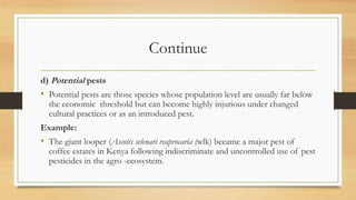 Continue
d) Potential pests
• Potential pests are those species whose population level are usually far below
the economic threshold but can become highly injurious under changed
cultural practices or as an introduced pest.
Example:
• The giant looper (Ascotis selenari reaprocaria (wlk) became a major pest of
coffee estates in Kenya following indiscriminate and uncontrolled use of pest
pesticides in the agro -ecosystem.
 
