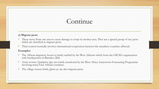Continue
e) Migrant pests
• These move from one area to cause damage to crops in another area. They are a special group of key pests
which are classified as migrant pests.
• Their control normally involves international cooperation between the members countries affected.
Examples:
• The African migratory locust is jointly tackled by the West Africans which form the OICMA organization
with headquarters in Bamako, Mali.
• Army worms (Spodoptera spp.) are jointly monitored by the West Africa Armyworm Forecasting Programme
involving many East African countries.
• The village weaver birds, Queen sp. are also migrant pests.
 