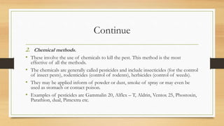 Continue
2. Chemical methods.
• These involve the use of chemicals to kill the pest. This method is the most
effective of all the methods.
• The chemicals are generally called pesticides and include insecticides (for the control
of insect pests), rodenticides (control of rodents), herbicides (control of weeds).
• They may be applied inform of powder or dust, smoke of spray or may even be
used as stomach or contact poison.
• Examples of pesticides are Gammalin 20, Alflex – T, Aldrin, Ventox 25, Phostoxin,
Parathion, dual, Pimextra etc.
 