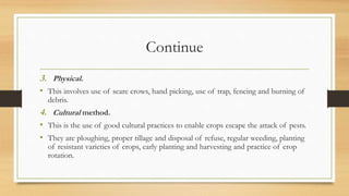 Continue
3. Physical.
• This involves use of scare crows, hand picking, use of trap, fencing and burning of
debris.
4. Cultural method.
• This is the use of good cultural practices to enable crops escape the attack of pests.
• They are ploughing, proper tillage and disposal of refuse, regular weeding, planting
of resistant varieties of crops, early planting and harvesting and practice of crop
rotation.
 