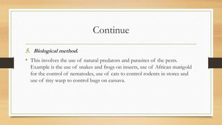 Continue
5. Biological method.
• This involves the use of natural predators and parasites of the pests.
Example is the use of snakes and frogs on insects, use of African marigold
for the control of nematodes, use of cats to control rodents in stores and
use of tiny wasp to control bugs on cassava.
 