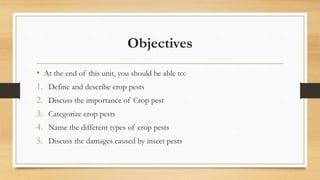 Objectives
• At the end of this unit, you should be able to:
1. Define and describe crop pests
2. Discuss the importance of Crop pest
3. Categorize crop pests
4. Name the different types of crop pests
5. Discuss the damages caused by insect pests
 